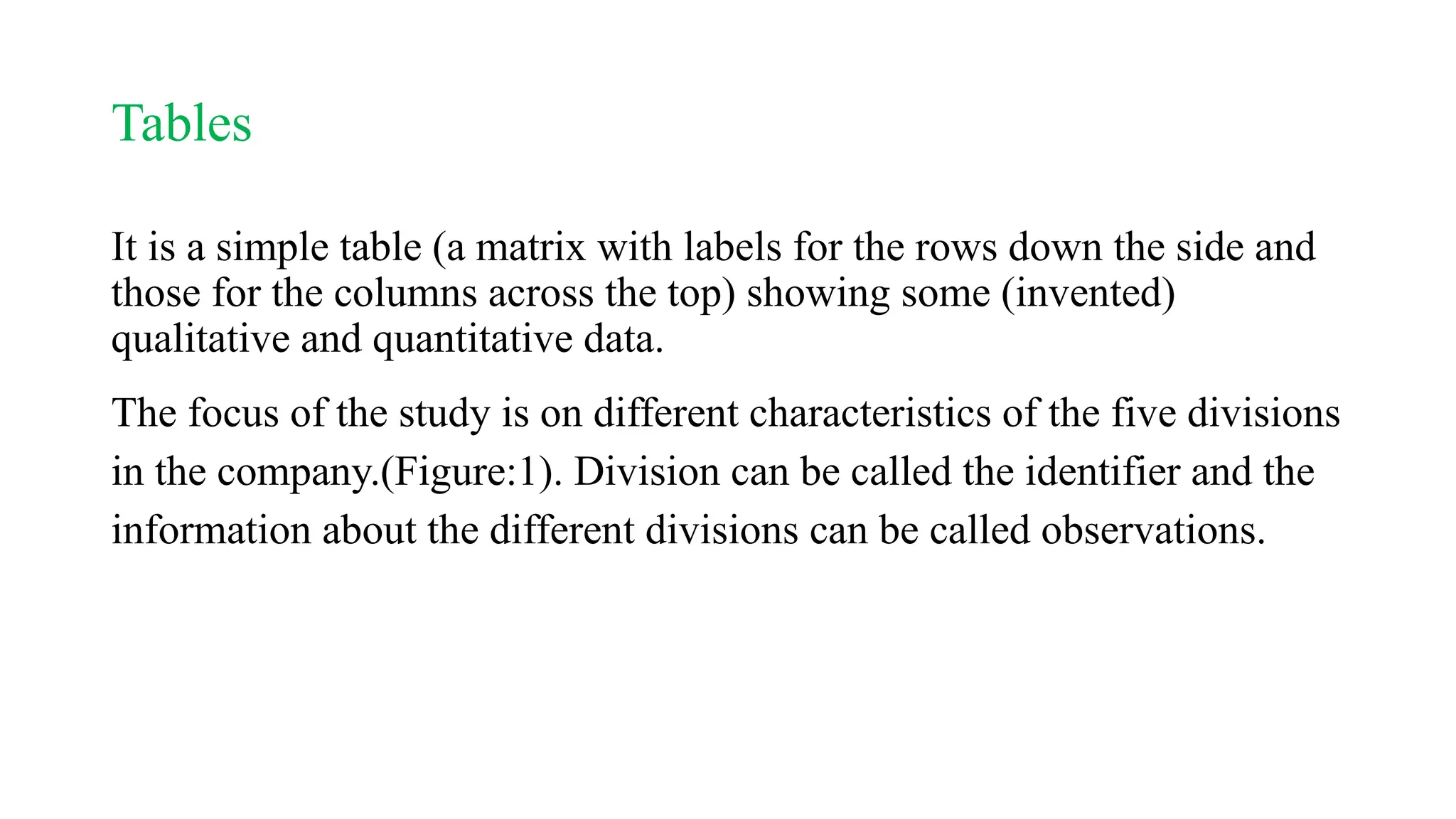 Tables
It is a simple table (a matrix with labels for the rows down the side and
those for the columns across the top) showing some (invented)
qualitative and quantitative data.
The focus of the study is on different characteristics of the five divisions
in the company.(Figure:1). Division can be called the identifier and the
information about the different divisions can be called observations.
 