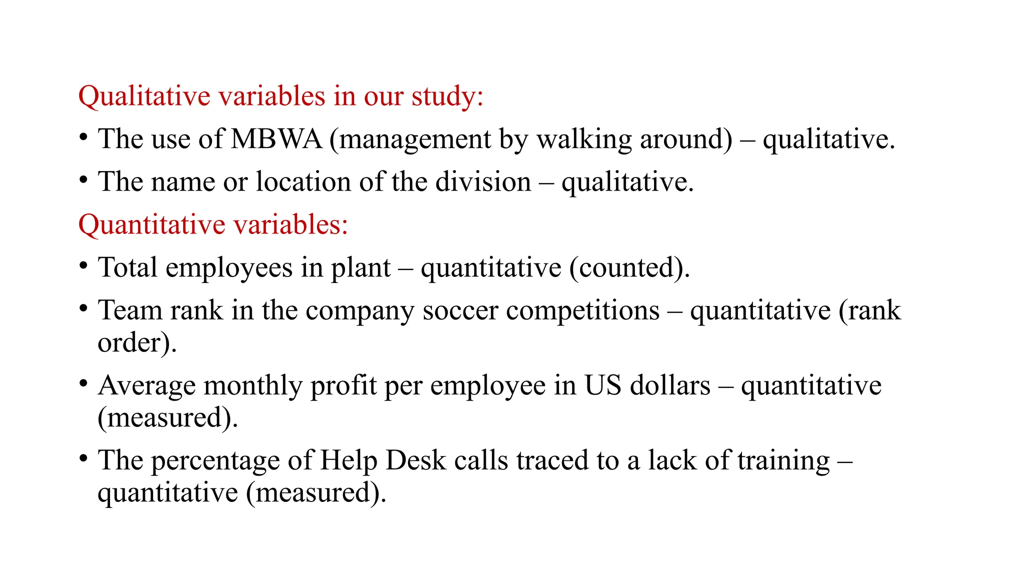 Qualitative variables in our study:
• The use of MBWA (management by walking around) – qualitative.
• The name or location of the division – qualitative.
Quantitative variables:
• Total employees in plant – quantitative (counted).
• Team rank in the company soccer competitions – quantitative (rank
order).
• Average monthly profit per employee in US dollars – quantitative
(measured).
• The percentage of Help Desk calls traced to a lack of training –
quantitative (measured).
 