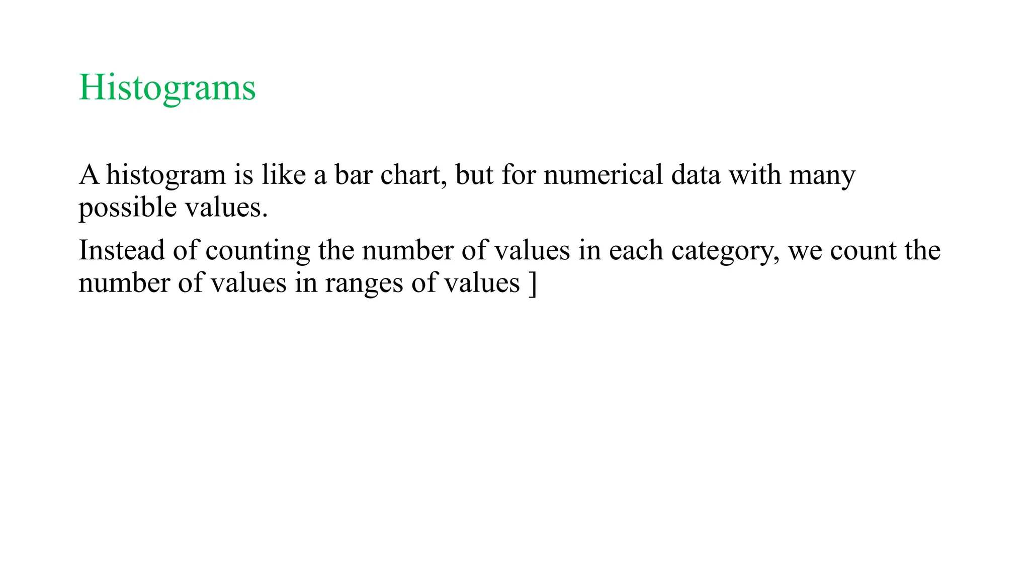 Histograms
A histogram is like a bar chart, but for numerical data with many
possible values.
Instead of counting the number of values in each category, we count the
number of values in ranges of values ]
 