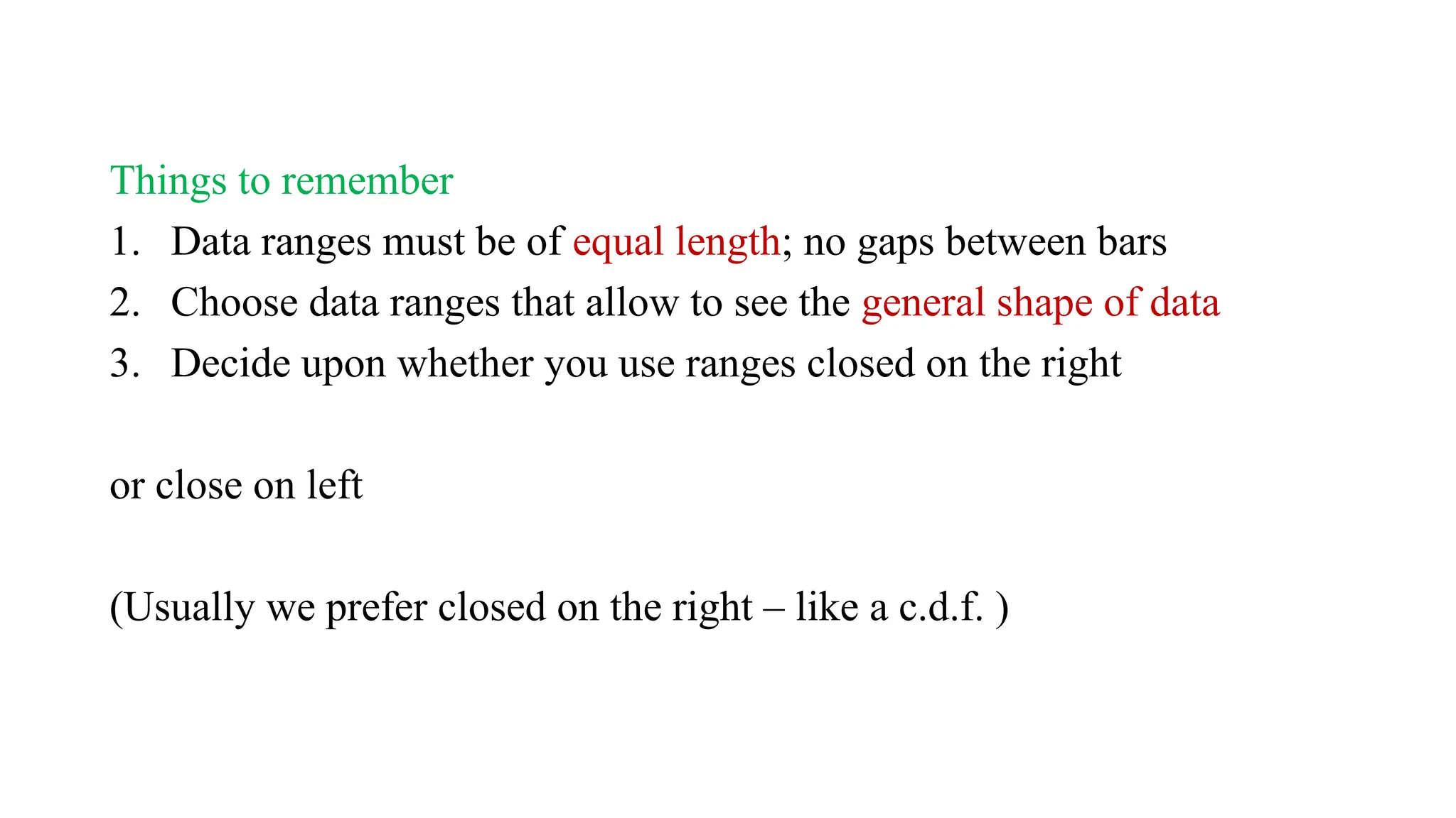 Things to remember
1. Data ranges must be of equal length; no gaps between bars
2. Choose data ranges that allow to see the general shape of data
3. Decide upon whether you use ranges closed on the right
or close on left
(Usually we prefer closed on the right – like a c.d.f. )
 