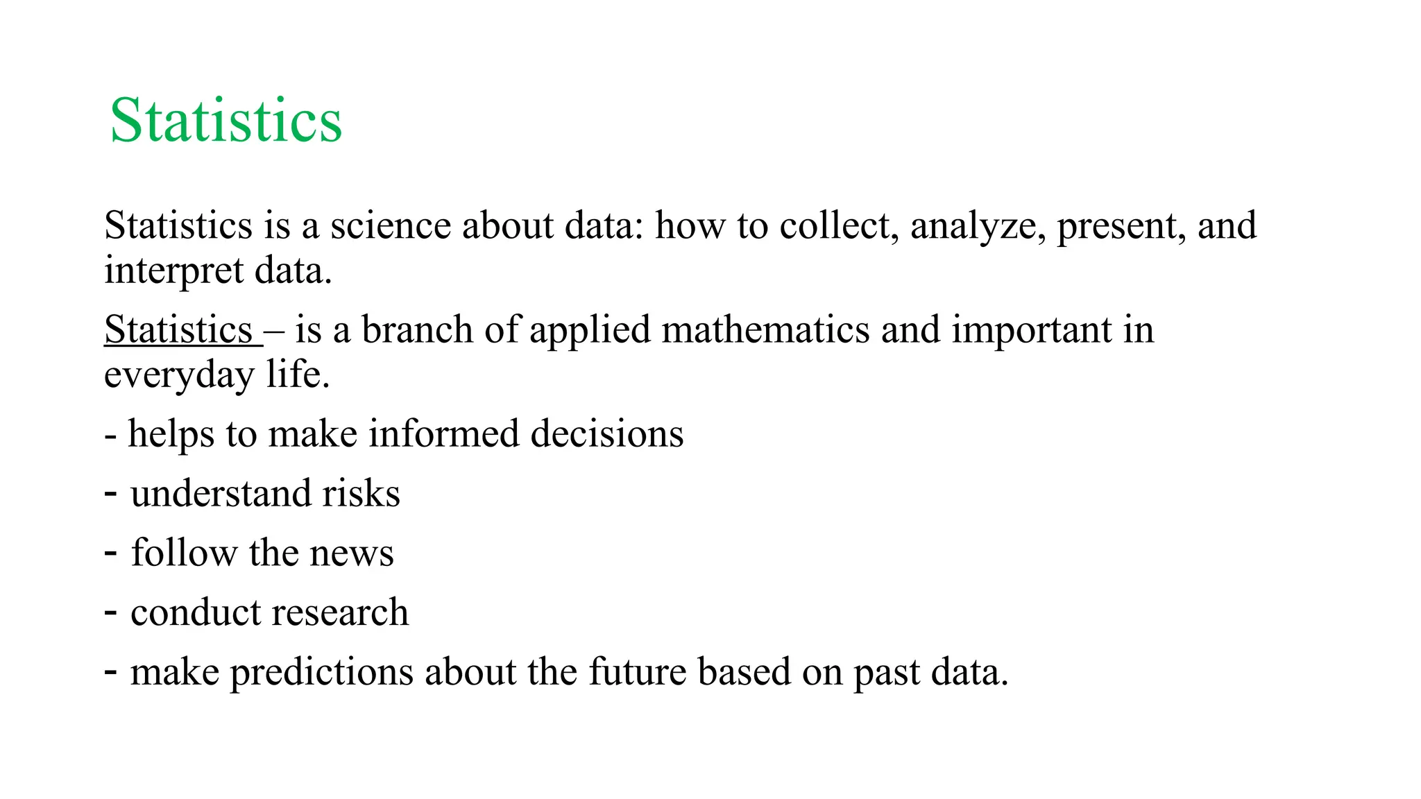 Statistics
Statistics is a science about data: how to collect, analyze, present, and
interpret data.
Statistics – is a branch of applied mathematics and important in
everyday life.
- helps to make informed decisions
- understand risks
- follow the news
- conduct research
- make predictions about the future based on past data.
 