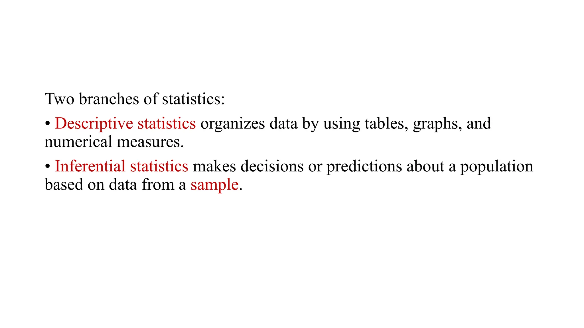 Two branches of statistics:
• Descriptive statistics organizes data by using tables, graphs, and
numerical measures.
• Inferential statistics makes decisions or predictions about a population
based on data from a sample.
 