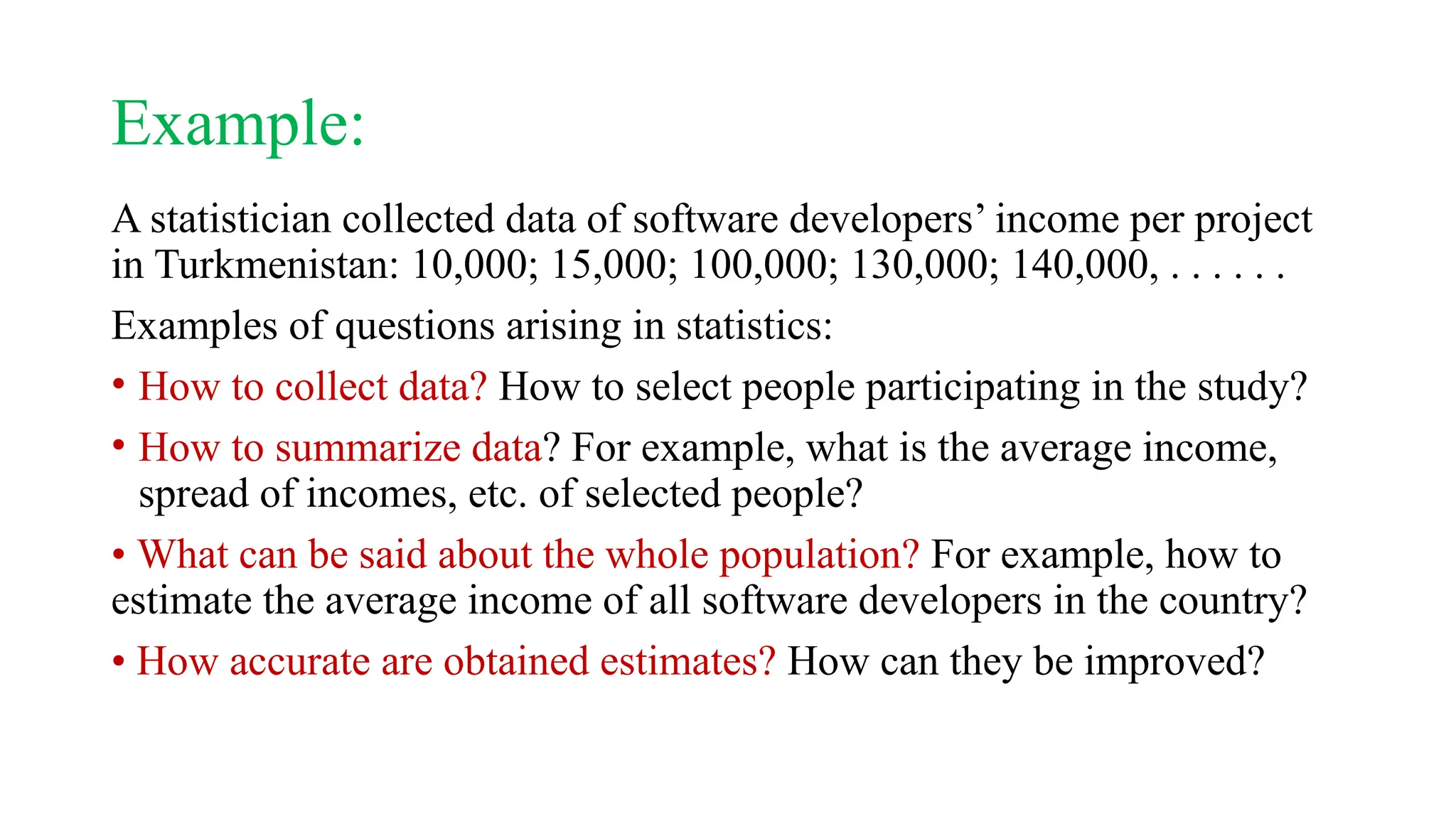 Example:
A statistician collected data of software developers’ income per project
in Turkmenistan: 10,000; 15,000; 100,000; 130,000; 140,000, . . . . . .
Examples of questions arising in statistics:
• How to collect data? How to select people participating in the study?
• How to summarize data? For example, what is the average income,
spread of incomes, etc. of selected people?
• What can be said about the whole population? For example, how to
estimate the average income of all software developers in the country?
• How accurate are obtained estimates? How can they be improved?
 