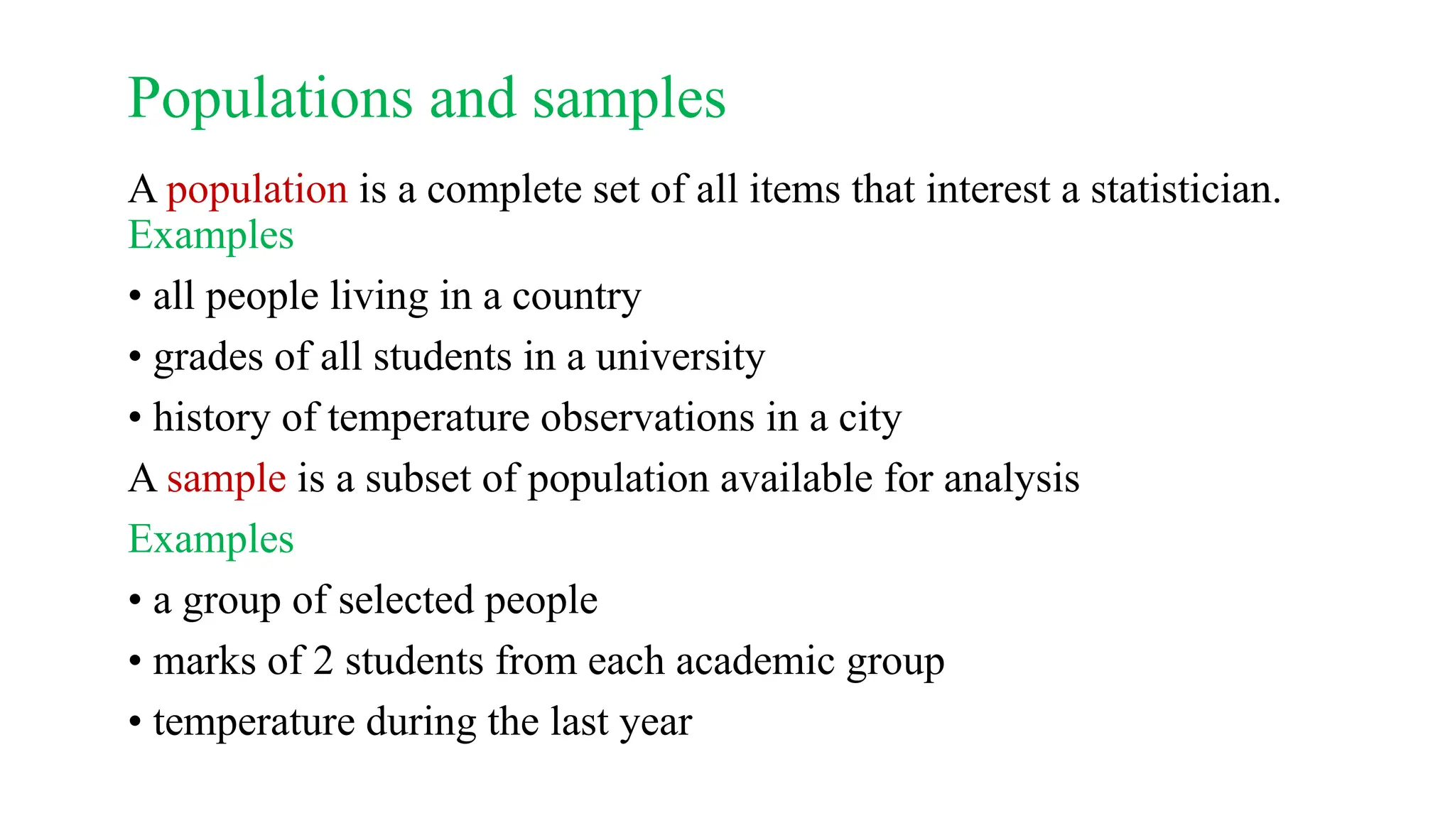 Populations and samples
A population is a complete set of all items that interest a statistician.
Examples
• all people living in a country
• grades of all students in a university
• history of temperature observations in a city
A sample is a subset of population available for analysis
Examples
• a group of selected people
• marks of 2 students from each academic group
• temperature during the last year
 