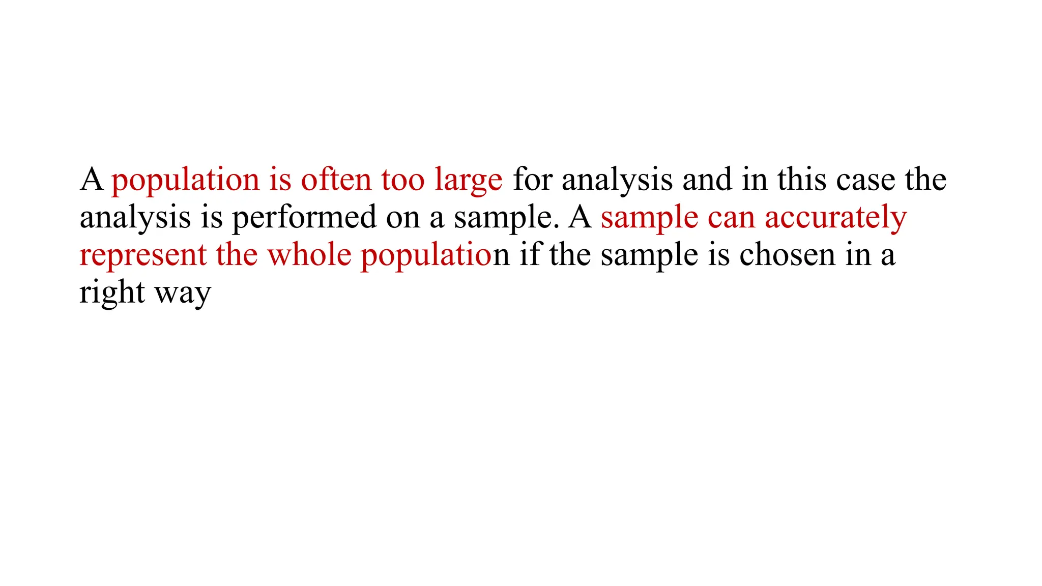 A population is often too large for analysis and in this case the
analysis is performed on a sample. A sample can accurately
represent the whole population if the sample is chosen in a
right way
 