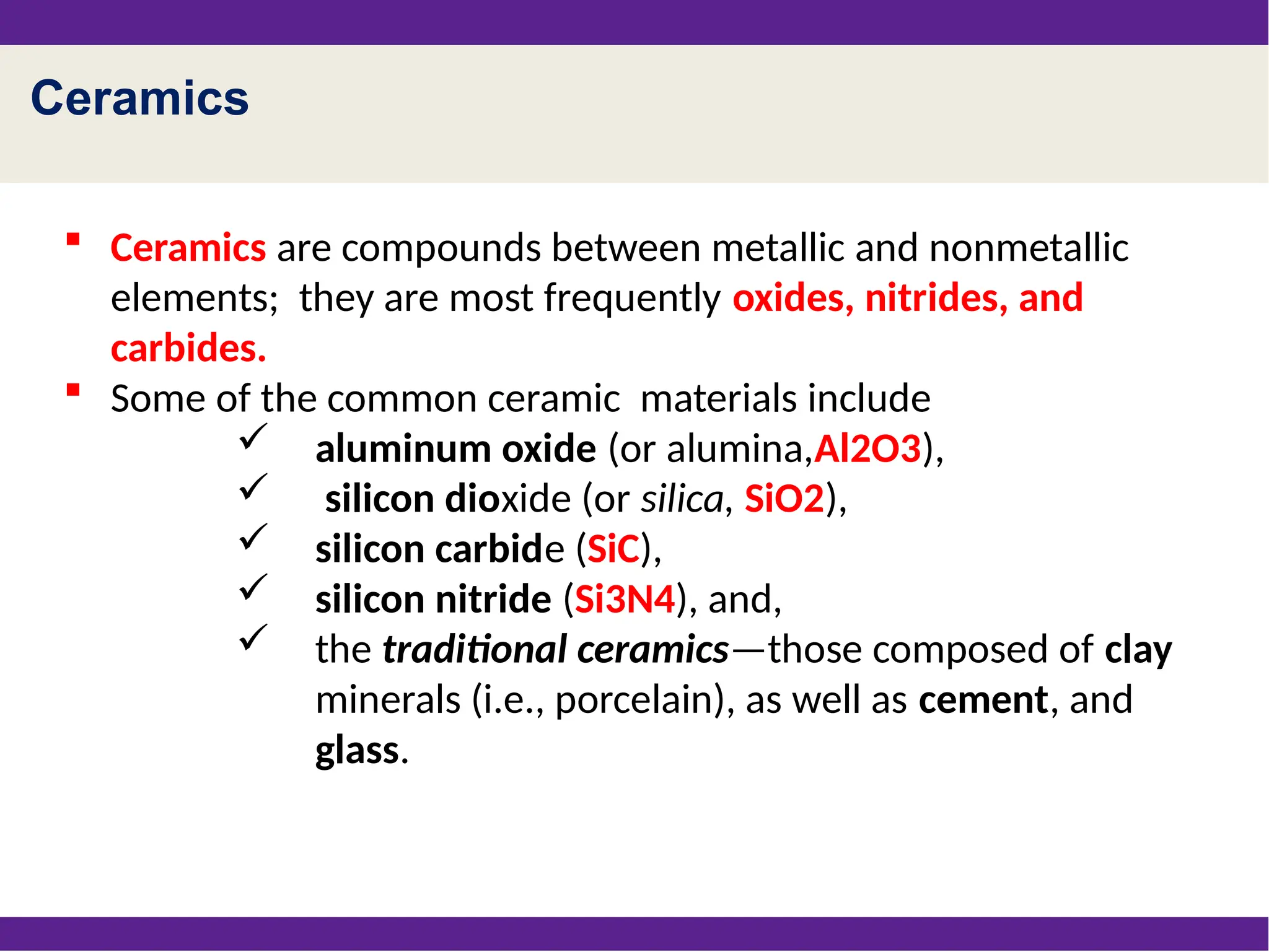 Ceramics
 Ceramics are compounds between metallic and nonmetallic
elements; they are most frequently oxides, nitrides, and
carbides.
 Some of the common ceramic materials include
 aluminum oxide (or alumina,Al2O3),
 silicon dioxide (or silica, SiO2),
 silicon carbide (SiC),
 silicon nitride (Si3N4), and,
 the traditional ceramics—those composed of clay
minerals (i.e., porcelain), as well as cement, and
glass.
 