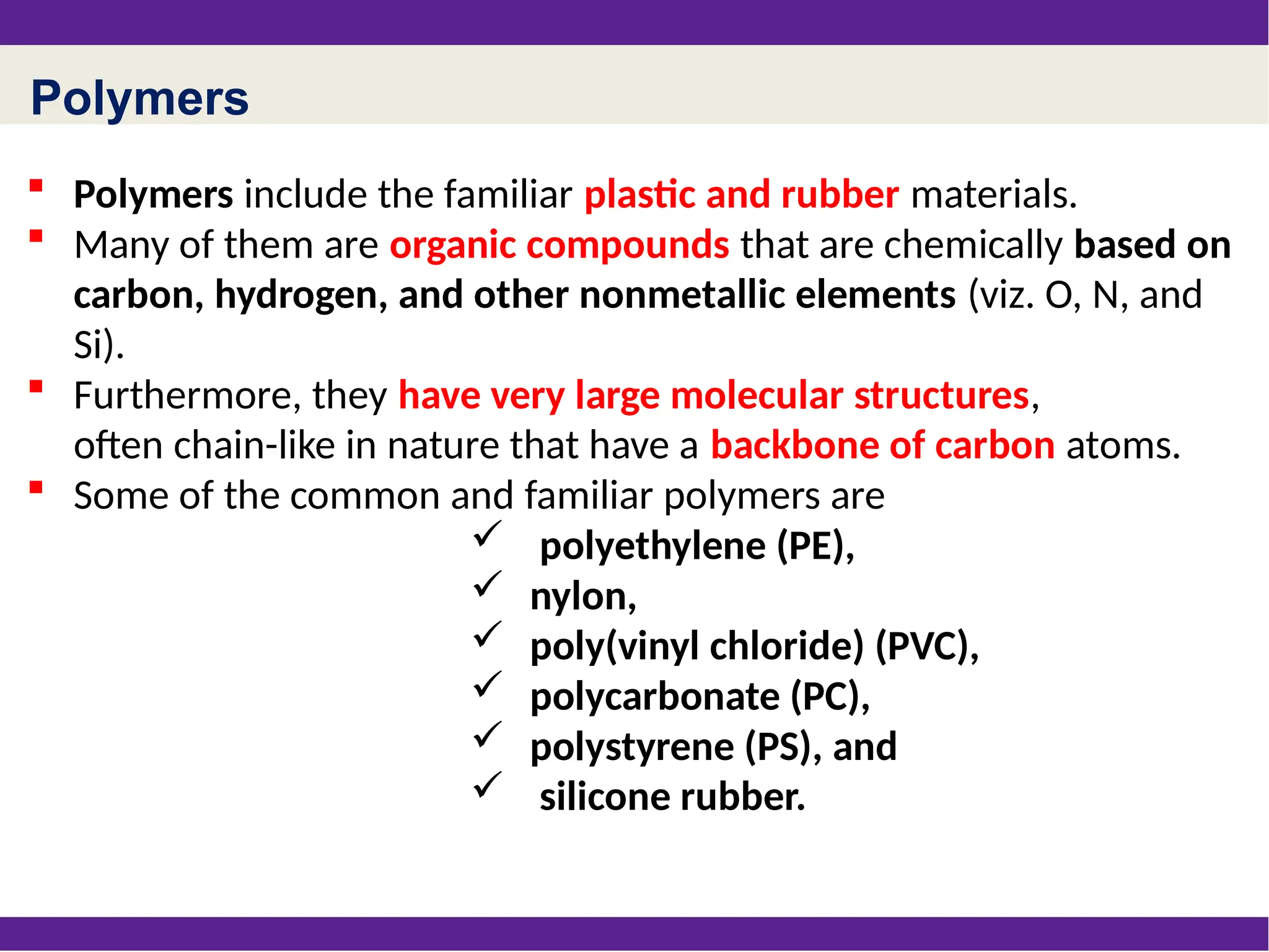 Polymers
 Polymers include the familiar plastic and rubber materials.
 Many of them are organic compounds that are chemically based on
carbon, hydrogen, and other nonmetallic elements (viz. O, N, and
Si).
 Furthermore, they have very large molecular structures,
often chain-like in nature that have a backbone of carbon atoms.
 Some of the common and familiar polymers are
 polyethylene (PE),
 nylon,
 poly(vinyl chloride) (PVC),
 polycarbonate (PC),
 polystyrene (PS), and
 silicone rubber.
 