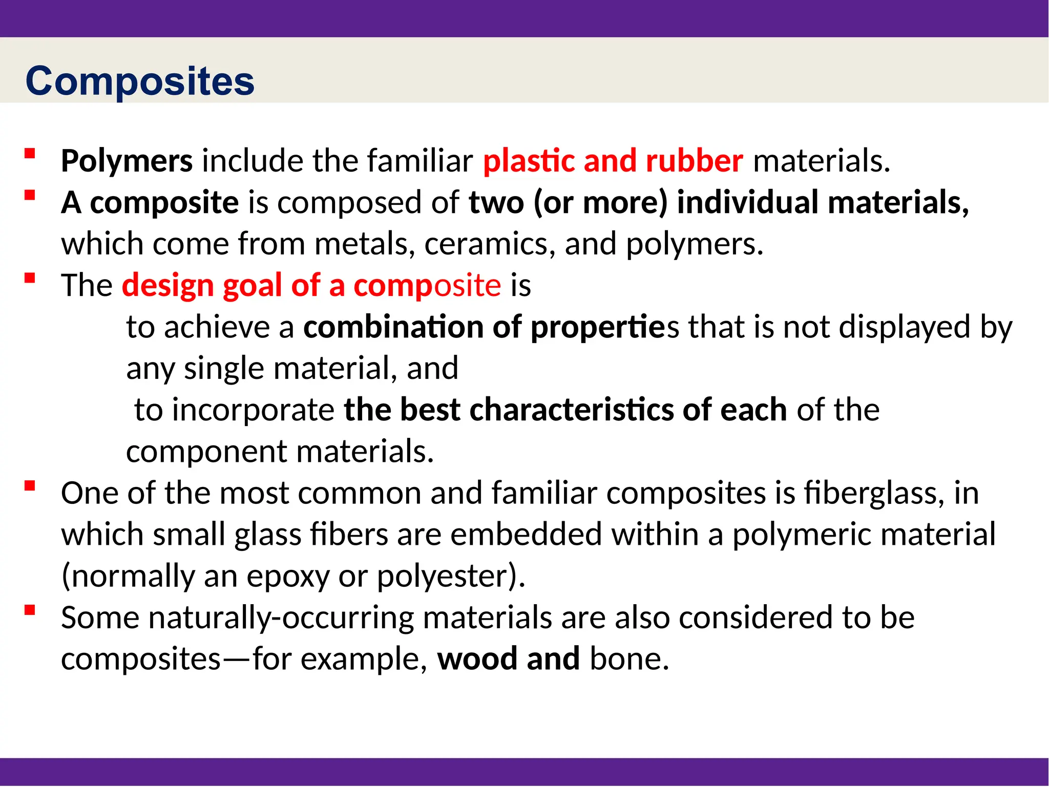 Composites
 Polymers include the familiar plastic and rubber materials.
 A composite is composed of two (or more) individual materials,
which come from metals, ceramics, and polymers.
 The design goal of a composite is
to achieve a combination of properties that is not displayed by
any single material, and
to incorporate the best characteristics of each of the
component materials.
 One of the most common and familiar composites is fiberglass, in
which small glass fibers are embedded within a polymeric material
(normally an epoxy or polyester).
 Some naturally-occurring materials are also considered to be
composites—for example, wood and bone.
 