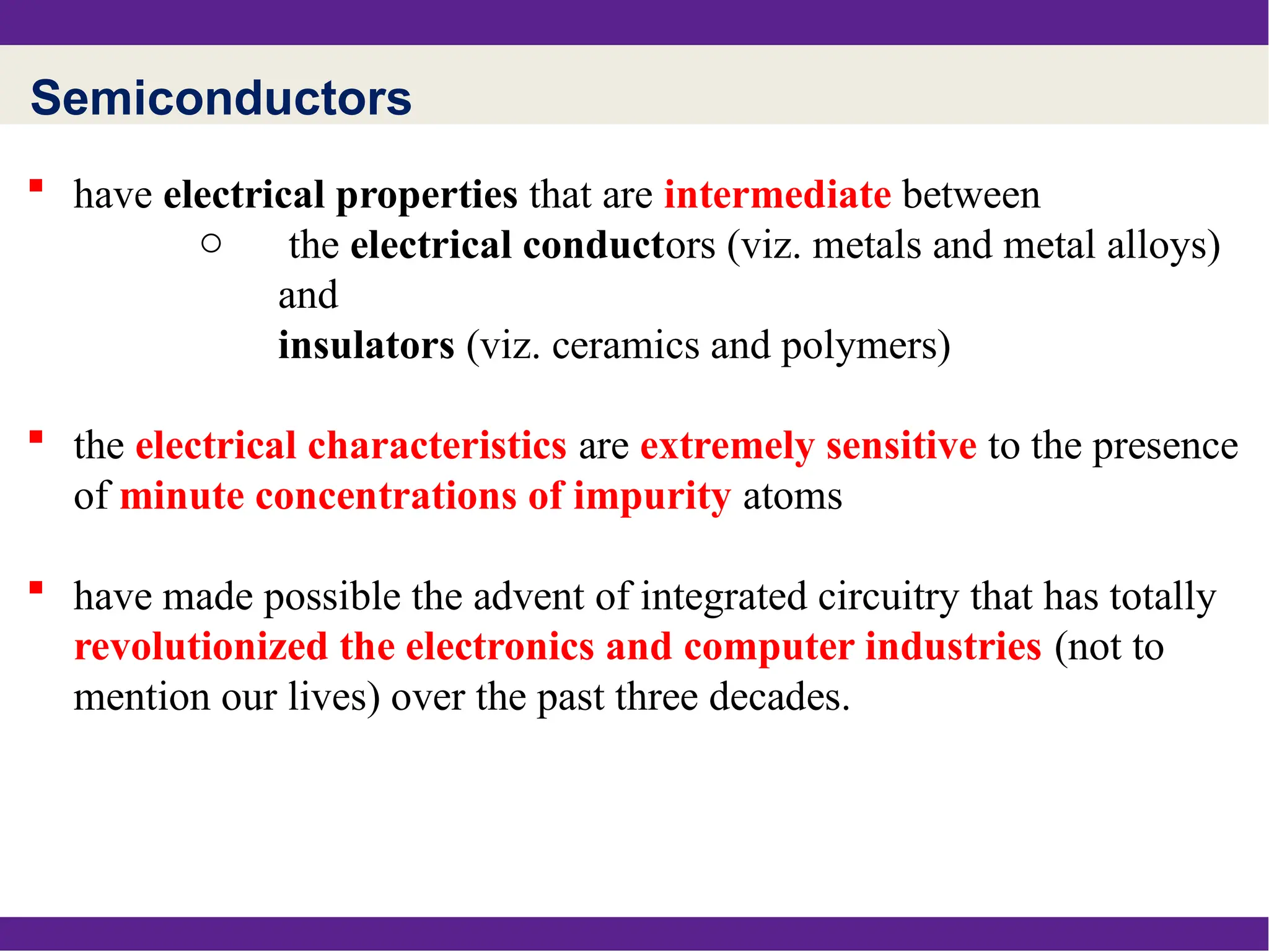 Semiconductors
 have electrical properties that are intermediate between
o the electrical conductors (viz. metals and metal alloys)
and
insulators (viz. ceramics and polymers)
 the electrical characteristics are extremely sensitive to the presence
of minute concentrations of impurity atoms
 have made possible the advent of integrated circuitry that has totally
revolutionized the electronics and computer industries (not to
mention our lives) over the past three decades.
 