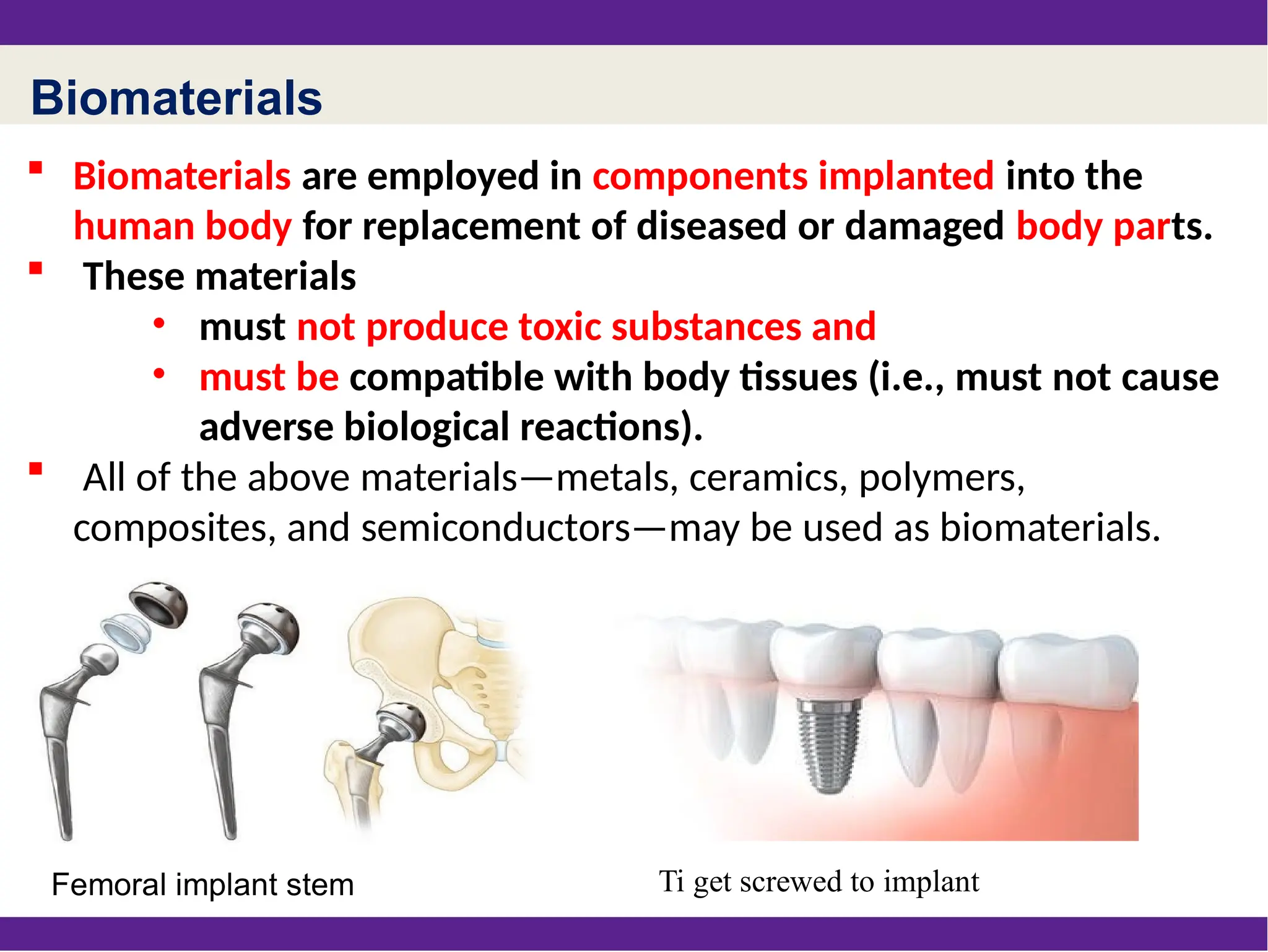 Biomaterials
 Biomaterials are employed in components implanted into the
human body for replacement of diseased or damaged body parts.
 These materials
• must not produce toxic substances and
• must be compatible with body tissues (i.e., must not cause
adverse biological reactions).
 All of the above materials—metals, ceramics, polymers,
composites, and semiconductors—may be used as biomaterials.
Femoral implant stem Ti get screwed to implant
 
