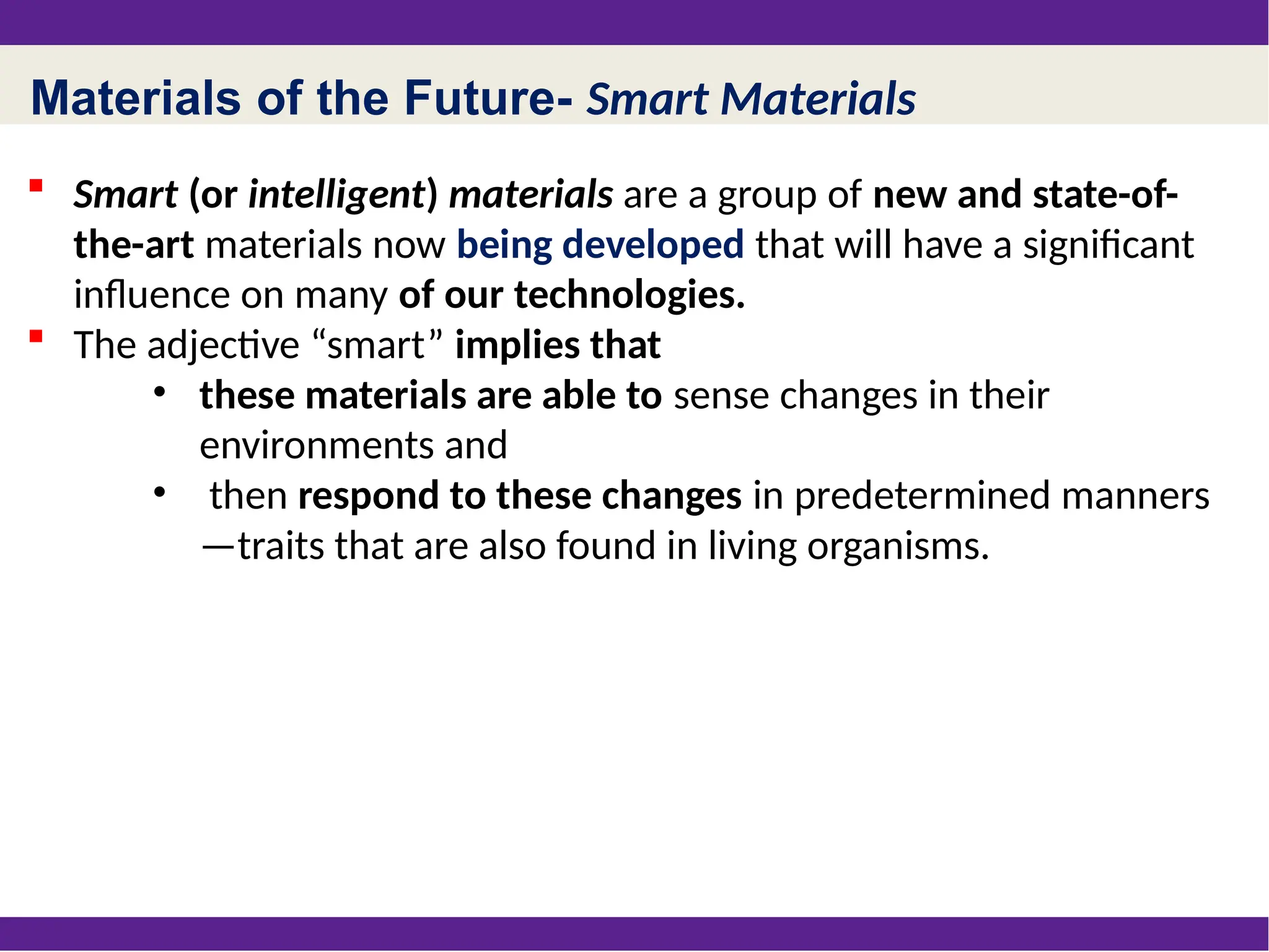 Materials of the Future- Smart Materials
 Smart (or intelligent) materials are a group of new and state-of-
the-art materials now being developed that will have a significant
influence on many of our technologies.
 The adjective “smart” implies that
• these materials are able to sense changes in their
environments and
• then respond to these changes in predetermined manners
—traits that are also found in living organisms.
 