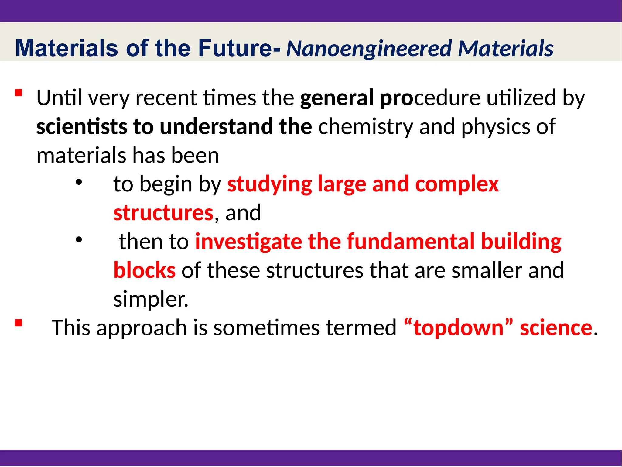 Materials of the Future- Nanoengineered Materials
 Until very recent times the general procedure utilized by
scientists to understand the chemistry and physics of
materials has been
• to begin by studying large and complex
structures, and
• then to investigate the fundamental building
blocks of these structures that are smaller and
simpler.
 This approach is sometimes termed “topdown” science.
 