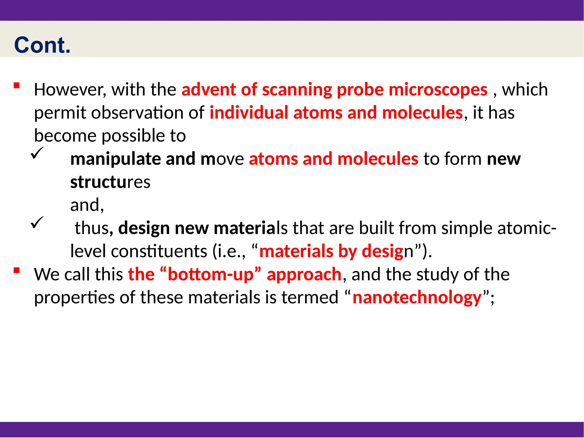 Cont.
 However, with the advent of scanning probe microscopes , which
permit observation of individual atoms and molecules, it has
become possible to
 manipulate and move atoms and molecules to form new
structures
and,
 thus, design new materials that are built from simple atomic-
level constituents (i.e., “materials by design”).
 We call this the “bottom-up” approach, and the study of the
properties of these materials is termed “nanotechnology”;
 