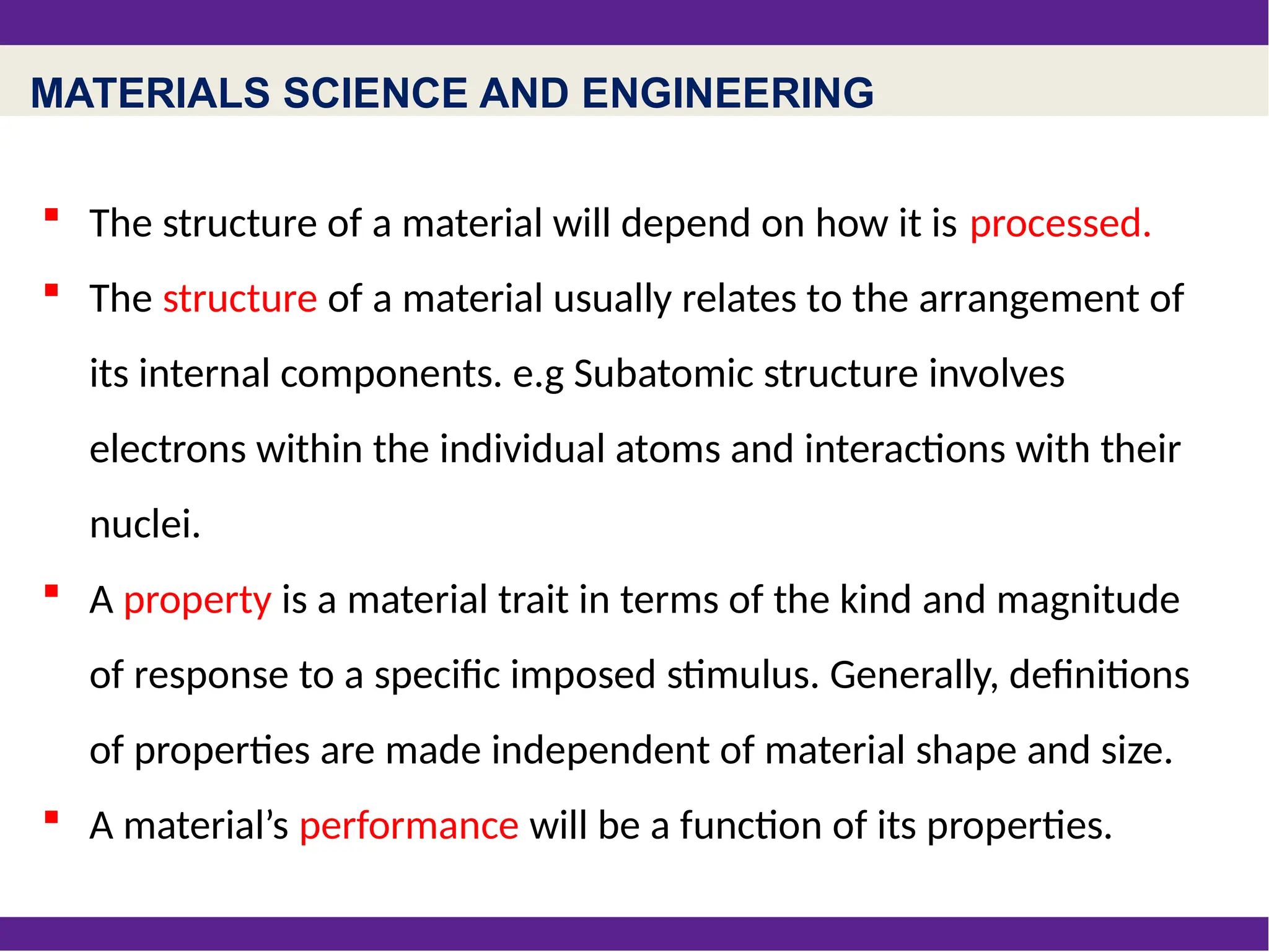 MATERIALS SCIENCE AND ENGINEERING
 The structure of a material will depend on how it is processed.
 The structure of a material usually relates to the arrangement of
its internal components. e.g Subatomic structure involves
electrons within the individual atoms and interactions with their
nuclei.
 A property is a material trait in terms of the kind and magnitude
of response to a specific imposed stimulus. Generally, definitions
of properties are made independent of material shape and size.
 A material’s performance will be a function of its properties.
 