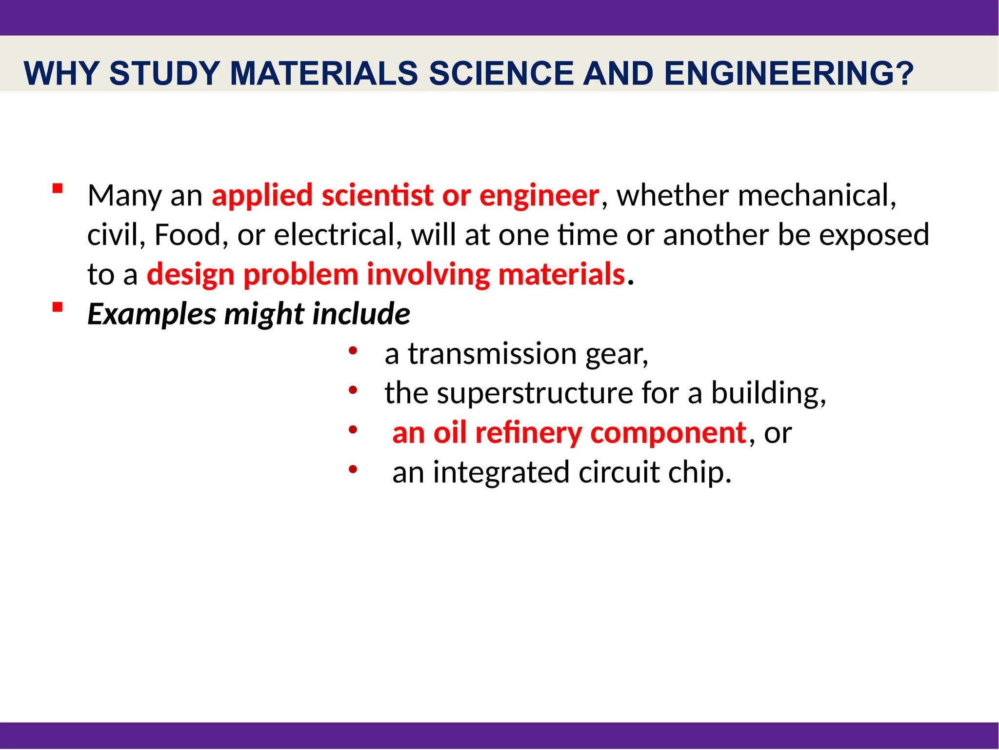 WHY STUDY MATERIALS SCIENCE AND ENGINEERING?
 Many an applied scientist or engineer, whether mechanical,
civil, Food, or electrical, will at one time or another be exposed
to a design problem involving materials.
 Examples might include
• a transmission gear,
• the superstructure for a building,
• an oil refinery component, or
• an integrated circuit chip.
 