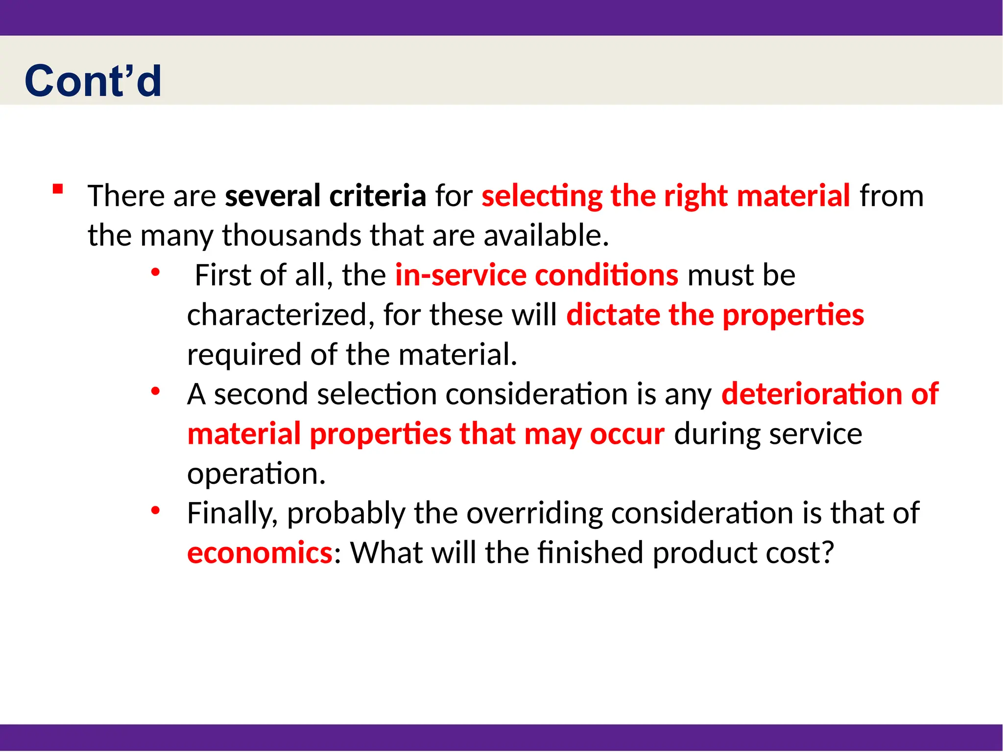 Cont’d
 There are several criteria for selecting the right material from
the many thousands that are available.
• First of all, the in-service conditions must be
characterized, for these will dictate the properties
required of the material.
• A second selection consideration is any deterioration of
material properties that may occur during service
operation.
• Finally, probably the overriding consideration is that of
economics: What will the finished product cost?
 