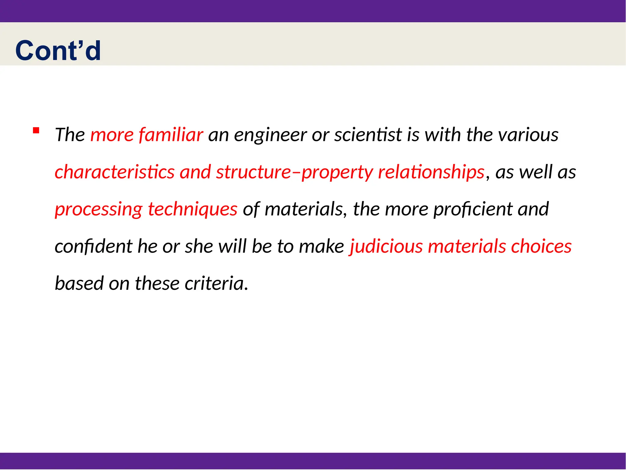 Cont’d
 The more familiar an engineer or scientist is with the various
characteristics and structure–property relationships, as well as
processing techniques of materials, the more proficient and
confident he or she will be to make judicious materials choices
based on these criteria.
 
