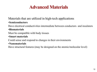 Advanced Materials
12
Materials that are utilized in high-tech applications
•Semiconductors
Have electrical conductivities intermediate between conductors and insulators
•Biomaterials
Must be compatible with body tissues
•Smart materials
Could sense and respond to changes in their environments
•Nanomaterials
Have structural features (may be designed on the atomic/molecular level)
 