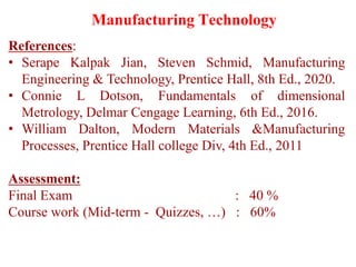 References:
• Serape Kalpak Jian, Steven Schmid, Manufacturing
Engineering & Technology, Prentice Hall, 8th Ed., 2020.
• Connie L Dotson, Fundamentals of dimensional
Metrology, Delmar Cengage Learning, 6th Ed., 2016.
• William Dalton, Modern Materials &Manufacturing
Processes, Prentice Hall college Div, 4th Ed., 2011
Assessment:
Final Exam : 40 %
Course work (Mid-term - Quizzes, …) : 60%
Manufacturing Technology
 