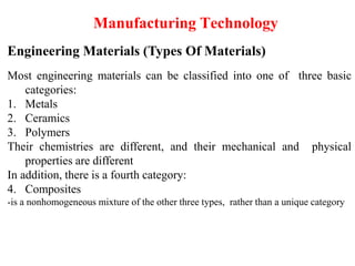Manufacturing Technology
Engineering Materials (Types Of Materials)
Most engineering materials can be classified into one of three basic
categories:
1. Metals
2. Ceramics
3. Polymers
Their chemistries are different, and their mechanical and physical
properties are different
In addition, there is a fourth category:
4. Composites
-is a nonhomogeneous mixture of the other three types, rather than a unique category
 