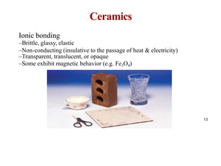 Ceramics
13
Ionic bonding
–Brittle, glassy, elastic
–Non-conducting (insulative to the passage of heat & electricity)
–Transparent, translucent, or opaque
–Some exhibit magnetic behavior (e.g. Fe3O4)
 