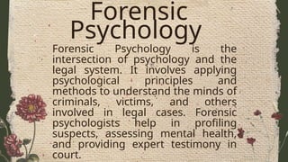 Forensic
Psychology
Forensic Psychology is the
intersection of psychology and the
legal system. It involves applying
psychological principles and
methods to understand the minds of
criminals, victims, and others
involved in legal cases. Forensic
psychologists help in profiling
suspects, assessing mental health,
and providing expert testimony in
court.
 