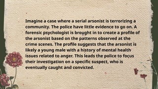 Imagine a case where a serial arsonist is terrorizing a
community. The police have little evidence to go on. A
forensic psychologist is brought in to create a profile of
the arsonist based on the patterns observed at the
crime scenes. The profile suggests that the arsonist is
likely a young male with a history of mental health
issues related to anger. This leads the police to focus
their investigation on a specific suspect, who is
eventually caught and convicted.
 