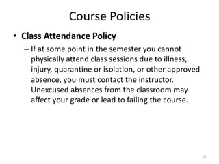 Course Policies
• Class Attendance Policy
– If at some point in the semester you cannot
physically attend class sessions due to illness,
injury, quarantine or isolation, or other approved
absence, you must contact the instructor.
Unexcused absences from the classroom may
affect your grade or lead to failing the course.
10
 