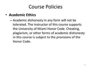 Course Policies
• Academic Ethics
– Academic dishonesty in any form will not be
tolerated. The instructor of this course supports
the University of Miami Honor Code. Cheating,
plagiarism, or other forms of academic dishonesty
in this course is subject to the provisions of the
Honor Code.
11
 