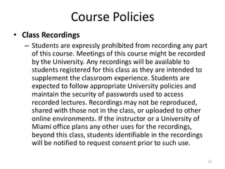 Course Policies
• Class Recordings
– Students are expressly prohibited from recording any part
of this course. Meetings of this course might be recorded
by the University. Any recordings will be available to
students registered for this class as they are intended to
supplement the classroom experience. Students are
expected to follow appropriate University policies and
maintain the security of passwords used to access
recorded lectures. Recordings may not be reproduced,
shared with those not in the class, or uploaded to other
online environments. If the instructor or a University of
Miami office plans any other uses for the recordings,
beyond this class, students identifiable in the recordings
will be notified to request consent prior to such use.
12
 