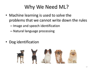 Why We Need ML?
17
• Machine learning is used to solve the
problems that we cannot write down the rules
– Image and speech identification
– Natural language processing
• Dog identification
 