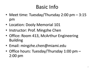 Basic Info
• Meet time: Tuesday/Thursday 2:00 pm – 3:15
pm
• Location: Dooly Memorial 101
• Instructor: Prof. Mingzhe Chen
• Office: Room 413, McArthur Engineering
Building
• Email: mingzhe.chen@miami.edu
• Office hours: Tuesday/Thursday 1:00 pm –
2:00 pm
2
 