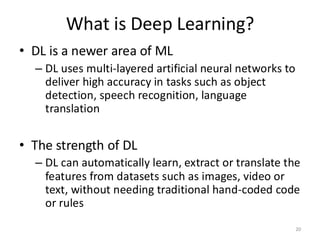 What is Deep Learning?
• DL is a newer area of ML
– DL uses multi-layered artificial neural networks to
deliver high accuracy in tasks such as object
detection, speech recognition, language
translation
• The strength of DL
– DL can automatically learn, extract or translate the
features from datasets such as images, video or
text, without needing traditional hand-coded code
or rules
20
 