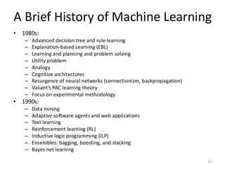 A Brief History of Machine Learning
27
• 1980s:
– Advanced decision tree and rule learning
– Explanation-based Learning (EBL)
– Learning and planning and problem solving
– Utility problem
– Analogy
– Cognitive architectures
– Resurgence of neural networks (connectionism, backpropagation)
– Valiant’s PAC learning theory
– Focus on experimental methodology
• 1990s:
– Data mining
– Adaptive software agents and web applications
– Text learning
– Reinforcement learning (RL)
– Inductive logic programming (ILP)
– Ensembles: bagging, boosting, and stacking
– Bayes net learning
 