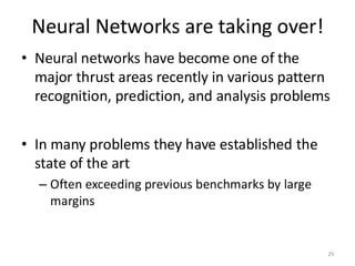 Neural Networks are taking over!
29
• Neural networks have become one of the
major thrust areas recently in various pattern
recognition, prediction, and analysis problems
• In many problems they have established the
state of the art
– Often exceeding previous benchmarks by large
margins
 