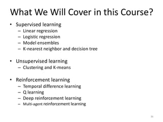 What We Will Cover in this Course?
36
• Supervised learning
– Linear regression
– Logistic regression
– Model ensembles
– K-nearest neighbor and decision tree
• Unsupervised learning
– Clustering and K-means
• Reinforcement learning
– Temporal difference learning
– Q learning
– Deep reinforcement learning
– Multi-agent reinforcement learning
 