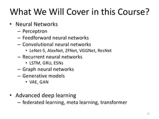 What We Will Cover in this Course?
37
• Neural Networks
– Perceptron
– Feedforward neural networks
– Convolutional neural networks
• LeNet-5, AlexNet, ZFNet, VGGNet, ResNet
– Recurrent neural networks
• LSTM, GRU, ESNs
– Graph neural networks
– Generative models
• VAE, GAN
• Advanced deep learning
– federated learning, meta learning, transformer
 