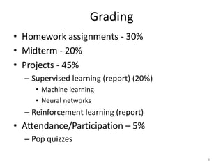 Grading
• Homework assignments - 30%
• Midterm - 20%
• Projects - 45%
– Supervised learning (report) (20%)
• Machine learning
• Neural networks
– Reinforcement learning (report)
• Attendance/Participation – 5%
– Pop quizzes
8
 