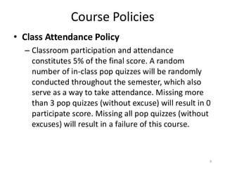 Course Policies
• Class Attendance Policy
– Classroom participation and attendance
constitutes 5% of the final score. A random
number of in-class pop quizzes will be randomly
conducted throughout the semester, which also
serve as a way to take attendance. Missing more
than 3 pop quizzes (without excuse) will result in 0
participate score. Missing all pop quizzes (without
excuses) will result in a failure of this course.
9
 