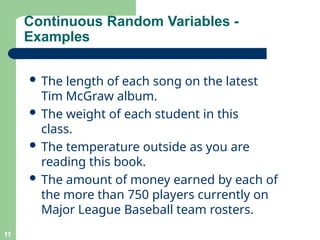 Continuous Random Variables -
Examples
11
 The length of each song on the latest
Tim McGraw album.
 The weight of each student in this
class.
 The temperature outside as you are
reading this book.
 The amount of money earned by each of
the more than 750 players currently on
Major League Baseball team rosters.
 