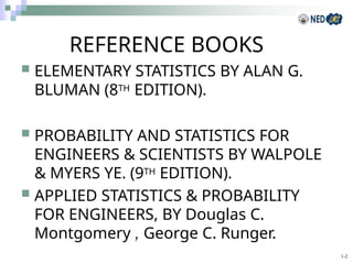 1-2
REFERENCE BOOKS
 ELEMENTARY STATISTICS BY ALAN G.
BLUMAN (8TH EDITION).
 PROBABILITY AND STATISTICS FOR
ENGINEERS & SCIENTISTS BY WALPOLE
& MYERS YE. (9TH EDITION).
 APPLIED STATISTICS & PROBABILITY
FOR ENGINEERS, BY Douglas C.
Montgomery , George C. Runger.
 