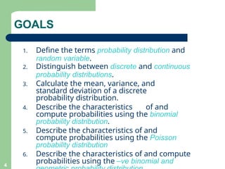 4
1. Define the terms probability distribution and
random variable.
2. Distinguish between discrete and continuous
probability distributions.
3. Calculate the mean, variance, and
standard deviation of a discrete
probability distribution.
4. Describe the characteristics of and
compute probabilities using the binomial
probability distribution.
5. Describe the characteristics of and
compute probabilities using the Poisson
probability distribution
6. Describe the characteristics of and compute
probabilities using the –ve binomial and
GOALS
 