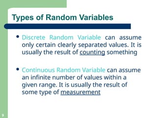 Types of Random Variables
9
 Discrete Random Variable can assume
only certain clearly separated values. It is
usually the result of counting something
 Continuous Random Variable can assume
an infinite number of values within a
given range. It is usually the result of
some type of measurement
 
