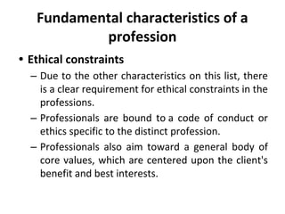 Fundamental characteristics of a
profession
• Ethical constraints
– Due to the other characteristics on this list, there
is a clear requirement for ethical constraints in the
professions.
– Professionals are bound to a code of conduct or
ethics specific to the distinct profession.
– Professionals also aim toward a general body of
core values, which are centered upon the client's
benefit and best interests.
 