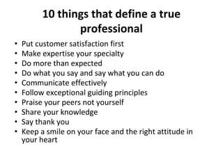 10 things that define a true
professional
• Put customer satisfaction first
• Make expertise your specialty
• Do more than expected
• Do what you say and say what you can do
• Communicate effectively
• Follow exceptional guiding principles
• Praise your peers not yourself
• Share your knowledge
• Say thank you
• Keep a smile on your face and the right attitude in
your heart
 