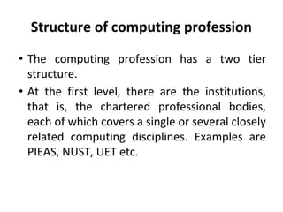 Structure of computing profession
• The computing profession has a two tier
structure.
• At the first level, there are the institutions,
that is, the chartered professional bodies,
each of which covers a single or several closely
related computing disciplines. Examples are
PIEAS, NUST, UET etc.
 