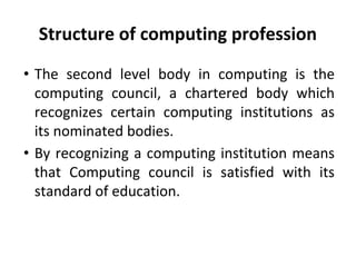 Structure of computing profession
• The second level body in computing is the
computing council, a chartered body which
recognizes certain computing institutions as
its nominated bodies.
• By recognizing a computing institution means
that Computing council is satisfied with its
standard of education.
 