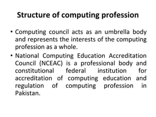 Structure of computing profession
• Computing council acts as an umbrella body
and represents the interests of the computing
profession as a whole.
• National Computing Education Accreditation
Council (NCEAC) is a professional body and
constitutional federal institution for
accreditation of computing education and
regulation of computing profession in
Pakistan.
 