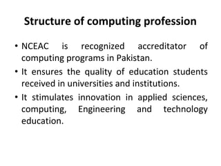 Structure of computing profession
• NCEAC is recognized accreditator of
computing programs in Pakistan.
• It ensures the quality of education students
received in universities and institutions.
• It stimulates innovation in applied sciences,
computing, Engineering and technology
education.
 