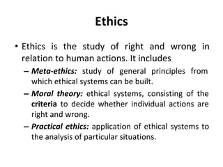 Ethics
• Ethics is the study of right and wrong in
relation to human actions. It includes
– Meta-ethics: study of general principles from
which ethical systems can be built.
– Moral theory: ethical systems, consisting of the
criteria to decide whether individual actions are
right and wrong.
– Practical ethics: application of ethical systems to
the analysis of particular situations.
 